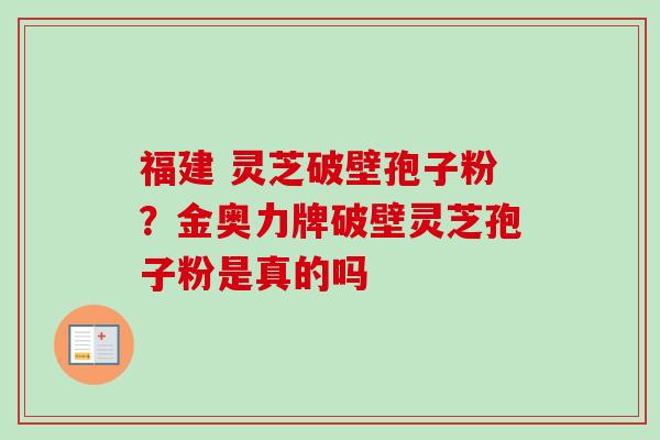 福建 灵芝破壁孢子粉？金奥力牌破壁灵芝孢子粉是真的吗