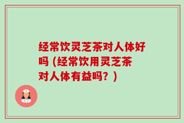 经常饮灵芝茶对人体好吗 (经常饮用灵芝茶对人体有益吗?) 经常饮灵芝茶对人体好吗 (经常饮用灵芝茶对人体有益吗?)