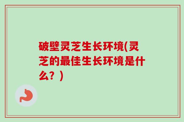破壁灵芝生长环境(灵芝的佳生长环境是什么?) 破壁灵芝生长环境(灵芝的佳生长环境是什么?)