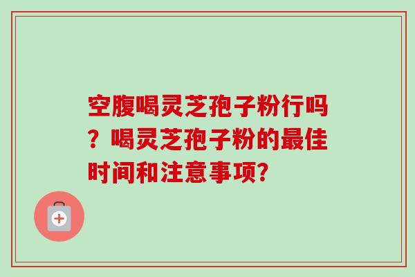 空腹喝灵芝孢子粉行吗?喝灵芝孢子粉的佳时间和注意事项? 空腹喝灵芝孢子粉行吗?喝灵芝孢子粉的佳时间和注意事项?