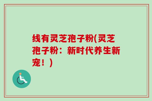 线有灵芝孢子粉(灵芝孢子粉:新时代养生新宠!) 线有灵芝孢子粉(灵芝孢子粉:新时代养生新宠!)