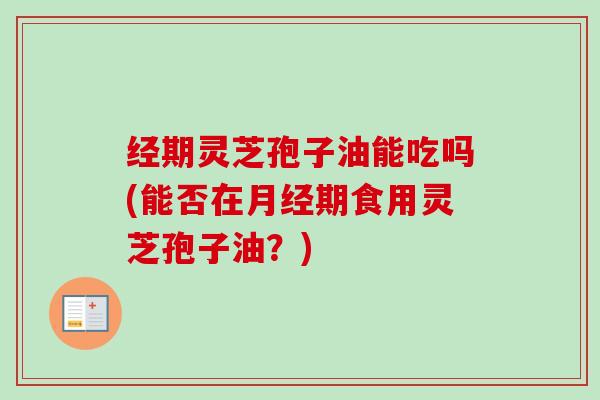 经期灵芝孢子油能吃吗(能否在期食用灵芝孢子油?) 经期灵芝孢子油能吃吗(能否在期食用灵芝孢子油?)