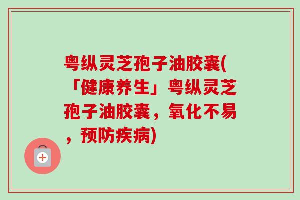 粤纵灵芝孢子油胶囊(「健康养生」粤纵灵芝孢子油胶囊,氧化不易,) 粤纵灵芝孢子油胶囊(「健康养生」粤纵灵芝孢子油胶囊,氧化不易,)