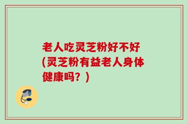 老人吃灵芝粉好不好 (灵芝粉有益老人身体健康吗?) 老人吃灵芝粉好不好 (灵芝粉有益老人身体健康吗?)