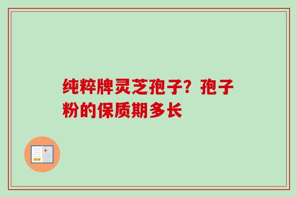 纯粹牌灵芝孢子?孢子粉的保质期多长 纯粹牌灵芝孢子?孢子粉的保质期多长