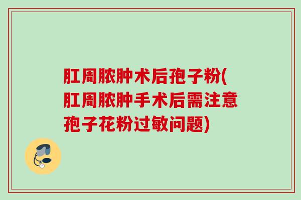 肛周脓肿术后孢子粉(肛周脓肿手术后需注意孢子花粉问题) 肛周脓肿术后孢子粉(肛周脓肿手术后需注意孢子花粉问题)