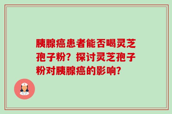 胰腺患者能否喝灵芝孢子粉?探讨灵芝孢子粉对胰腺的影响? 胰腺患者能否喝灵芝孢子粉?探讨灵芝孢子粉对胰腺的影响?