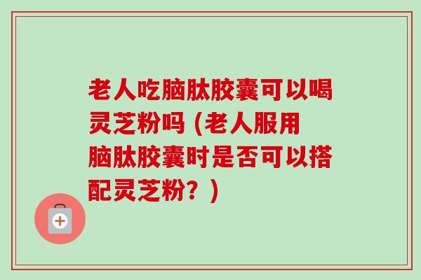 老人吃脑肽胶囊可以喝灵芝粉吗 (老人服用脑肽胶囊时是否可以搭配灵芝粉?) 老人吃脑肽胶囊可以喝灵芝粉吗 (老人服用脑肽胶囊时是否可以搭配灵芝粉?)