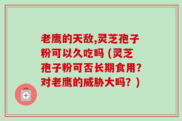老鹰的天敌,灵芝孢子粉可以久吃吗 (灵芝孢子粉可否长期食用?对老鹰的威胁大吗?) 老鹰的天敌,灵芝孢子粉可以久吃吗 (灵芝孢子粉可否长期食用?对老鹰的威胁大吗?)