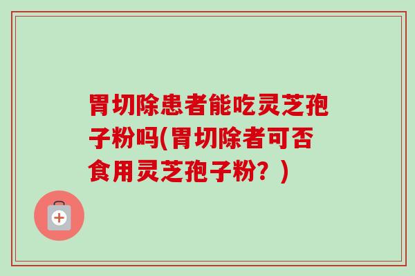 胃切除患者能吃灵芝孢子粉吗(胃切除者可否食用灵芝孢子粉?) 胃切除患者能吃灵芝孢子粉吗(胃切除者可否食用灵芝孢子粉?)