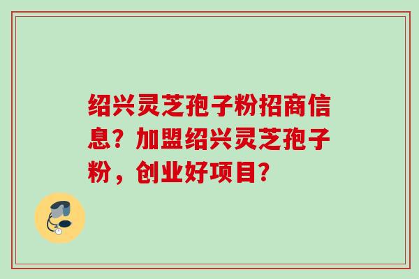 绍兴灵芝孢子粉招商信息？加盟绍兴灵芝孢子粉，创业好项目？