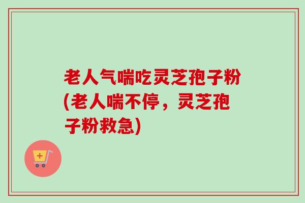 老人气喘吃灵芝孢子粉(老人喘不停,灵芝孢子粉救急) 老人气喘吃灵芝孢子粉(老人喘不停,灵芝孢子粉救急)