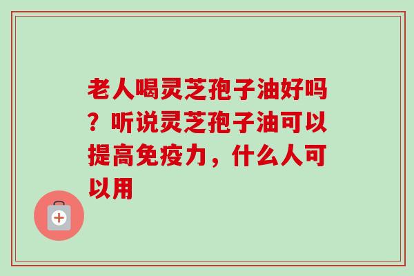 老人喝灵芝孢子油好吗?听说灵芝孢子油可以提高免疫力,什么人可以用 老人喝灵芝孢子油好吗?听说灵芝孢子油可以提高免疫力,什么人可以用