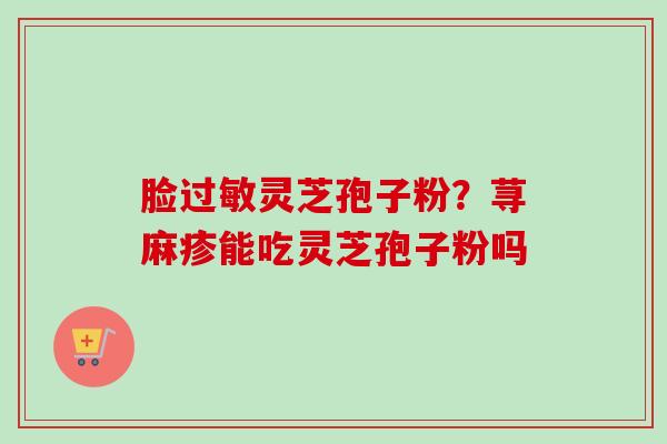 脸灵芝孢子粉?荨麻疹能吃灵芝孢子粉吗 脸灵芝孢子粉?荨麻疹能吃灵芝孢子粉吗