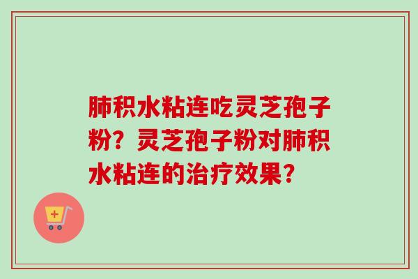 积水粘连吃灵芝孢子粉?灵芝孢子粉对积水粘连的效果? 积水粘连吃灵芝孢子粉?灵芝孢子粉对积水粘连的效果?