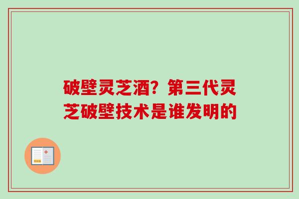 破壁灵芝酒?第三代灵芝破壁技术是谁发明的 破壁灵芝酒?第三代灵芝破壁技术是谁发明的
