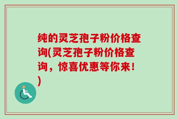 纯的灵芝孢子粉价格查询(灵芝孢子粉价格查询，惊喜优惠等你来！)