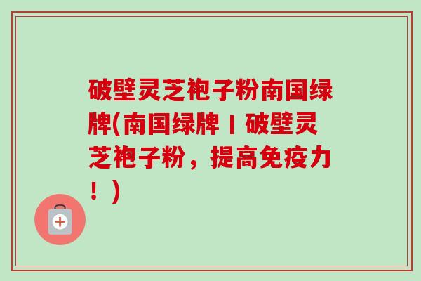 破壁灵芝袍子粉南国绿牌(南国绿牌丨破壁灵芝袍子粉,提高免疫力!) 破壁灵芝袍子粉南国绿牌(南国绿牌丨破壁灵芝袍子粉,提高免疫力!)