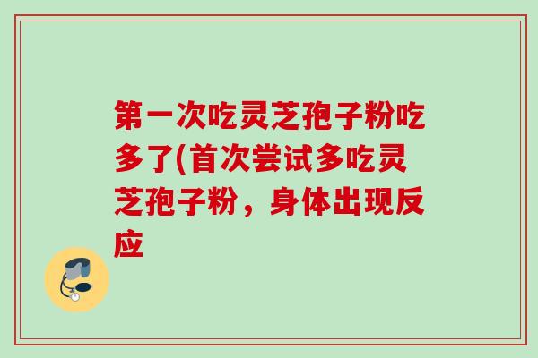 第一次吃灵芝孢子粉吃多了(首次尝试多吃灵芝孢子粉，身体出现反应