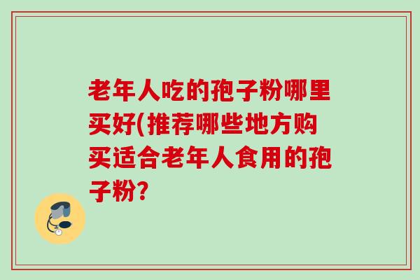 老年人吃的孢子粉哪里买好(推荐哪些地方购买适合老年人食用的孢子粉？