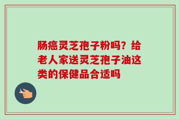 肠灵芝孢子粉吗?给老人家送灵芝孢子油这类的保健品合适吗 肠灵芝孢子粉吗?给老人家送灵芝孢子油这类的保健品合适吗
