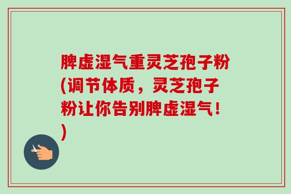 脾虚湿气重灵芝孢子粉(调节体质，灵芝孢子粉让你告别脾虚湿气！)