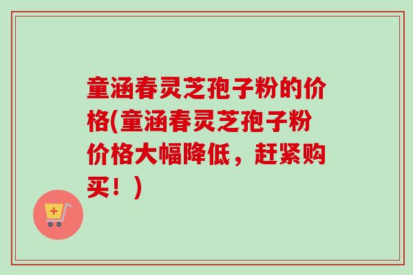 童涵春灵芝孢子粉的价格(童涵春灵芝孢子粉价格大幅降低，赶紧购买！)