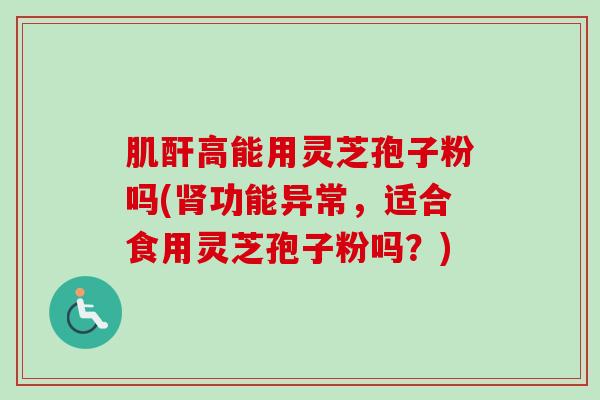 肌酐高能用灵芝孢子粉吗(功能异常,适合食用灵芝孢子粉吗?) 肌酐高能用灵芝孢子粉吗(功能异常,适合食用灵芝孢子粉吗?)