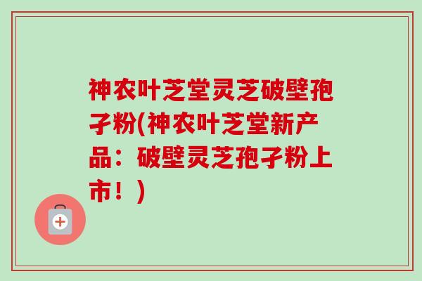 神农叶芝堂灵芝破壁孢孑粉(神农叶芝堂新产品：破壁灵芝孢孑粉上市！)