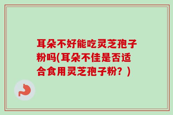 耳朵不好能吃灵芝孢子粉吗(耳朵不佳是否适合食用灵芝孢子粉？)