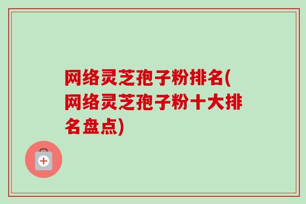 网络灵芝孢子粉排名(网络灵芝孢子粉十大排名盘点)