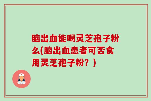 脑出能喝灵芝孢子粉么(脑出患者可否食用灵芝孢子粉？)
