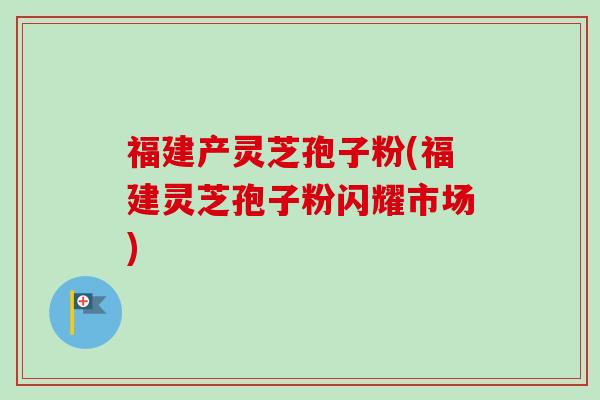 福建产灵芝孢子粉(福建灵芝孢子粉闪耀市场) 福建产灵芝孢子粉(福建灵芝孢子粉闪耀市场)