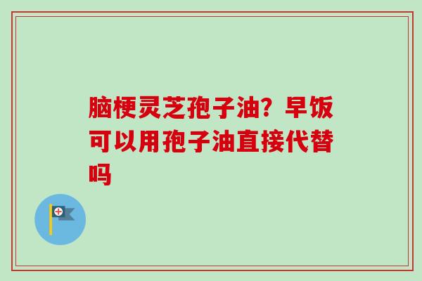 脑梗灵芝孢子油？早饭可以用孢子油直接代替吗