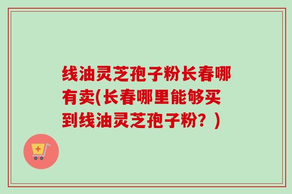 线油灵芝孢子粉长春哪有卖(长春哪里能够买到线油灵芝孢子粉?) 线油灵芝孢子粉长春哪有卖(长春哪里能够买到线油灵芝孢子粉?)