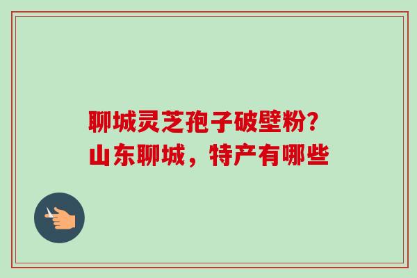 聊城灵芝孢子破壁粉?山东聊城,特产有哪些 聊城灵芝孢子破壁粉?山东聊城,特产有哪些