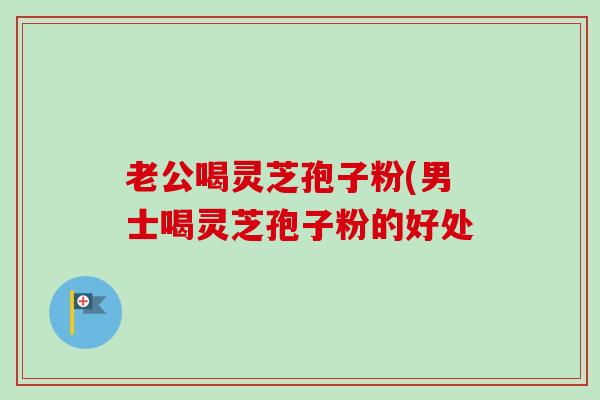 老公喝灵芝孢子粉(男士喝灵芝孢子粉的好处 老公喝灵芝孢子粉(男士喝灵芝孢子粉的好处