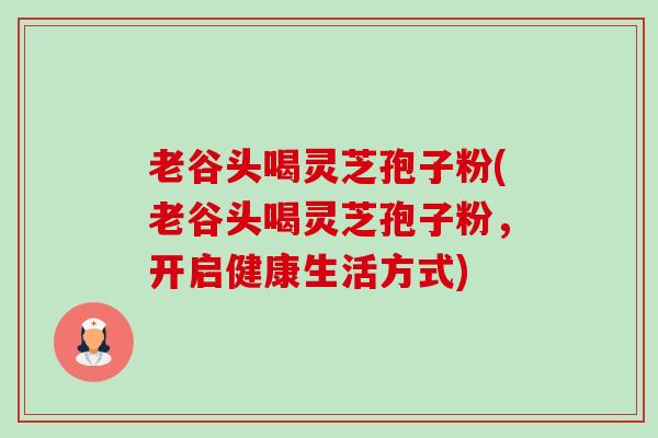 老谷头喝灵芝孢子粉(老谷头喝灵芝孢子粉,开启健康生活方式) 老谷头喝灵芝孢子粉(老谷头喝灵芝孢子粉,开启健康生活方式)