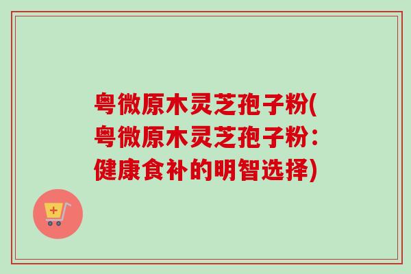 粤微原木灵芝孢子粉(粤微原木灵芝孢子粉:健康食补的明智选择) 粤微原木灵芝孢子粉(粤微原木灵芝孢子粉:健康食补的明智选择)