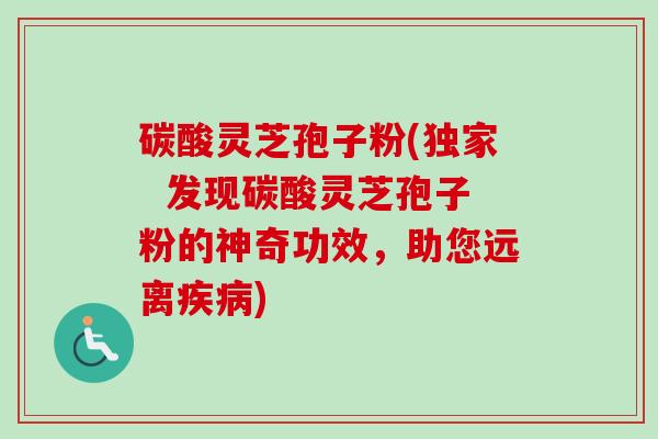 碳酸灵芝孢子粉(独家 发现碳酸灵芝孢子粉的神奇功效,助您远离) 碳酸灵芝孢子粉(独家 发现碳酸灵芝孢子粉的神奇功效,助您远离)