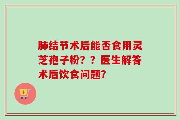 结节术后能否食用灵芝孢子粉??医生解答术后饮食问题? 结节术后能否食用灵芝孢子粉??医生解答术后饮食问题?