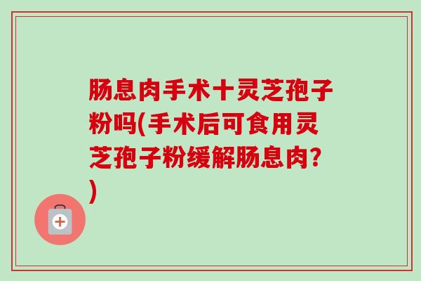 肠息肉手术十灵芝孢子粉吗(手术后可食用灵芝孢子粉缓解肠息肉?) 肠息肉手术十灵芝孢子粉吗(手术后可食用灵芝孢子粉缓解肠息肉?)