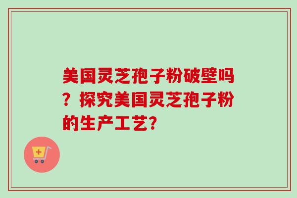 美国灵芝孢子粉破壁吗?探究美国灵芝孢子粉的生产工艺? 美国灵芝孢子粉破壁吗?探究美国灵芝孢子粉的生产工艺?