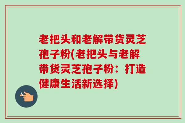 老把头和老解带货灵芝孢子粉(老把头与老解带货灵芝孢子粉：打造健康生活新选择)