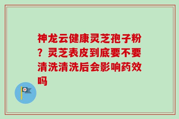 神龙云健康灵芝孢子粉?灵芝表皮到底要不要清洗清洗后会影响吗 神龙云健康灵芝孢子粉?灵芝表皮到底要不要清洗清洗后会影响吗