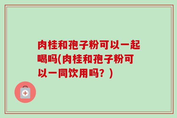 肉桂和孢子粉可以一起喝吗(肉桂和孢子粉可以一同饮用吗?) 肉桂和孢子粉可以一起喝吗(肉桂和孢子粉可以一同饮用吗?)
