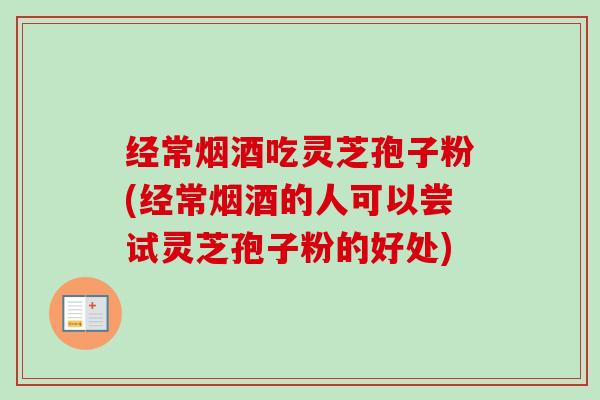 经常烟酒吃灵芝孢子粉(经常烟酒的人可以尝试灵芝孢子粉的好处)
