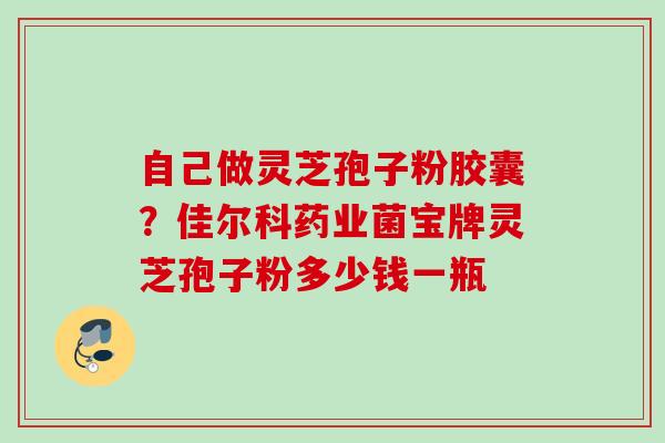 自己做灵芝孢子粉胶囊?佳尔科药业菌宝牌灵芝孢子粉多少钱一瓶 自己做灵芝孢子粉胶囊?佳尔科药业菌宝牌灵芝孢子粉多少钱一瓶