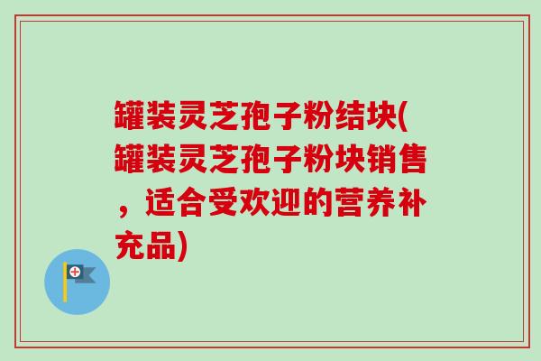 罐装灵芝孢子粉结块(罐装灵芝孢子粉块销售,适合受欢迎的营养补充品) 罐装灵芝孢子粉结块(罐装灵芝孢子粉块销售,适合受欢迎的营养补充品)