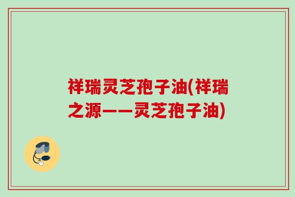 祥瑞灵芝孢子油(祥瑞之源——灵芝孢子油) 祥瑞灵芝孢子油(祥瑞之源——灵芝孢子油)